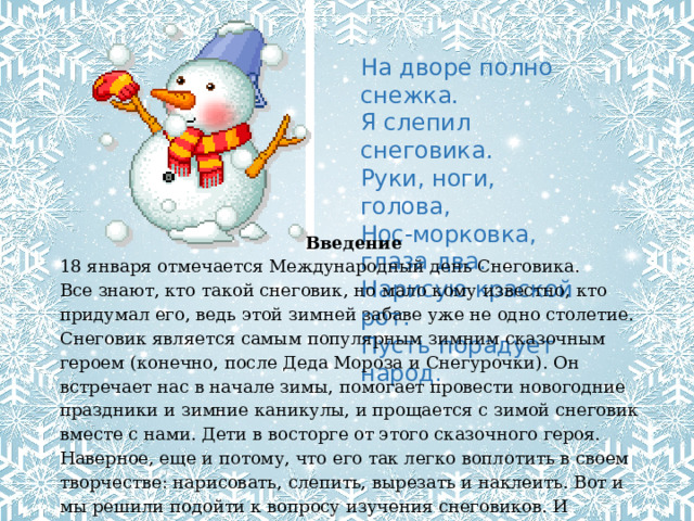 На дворе полно снежка.  Я слепил снеговика.  Руки, ноги, голова,  Нос-морковка, глаза два. Нарисую краской рот.  Пусть порадует народ. Введение 18 января отмечается Международный день Снеговика. Все знают, кто такой снеговик, но мало кому известно, кто придумал его, ведь этой зимней забаве уже не одно столетие.  Снеговик является самым популярным зимним сказочным героем (конечно, после Деда Мороза и Снегурочки). Он встречает нас в начале зимы, помогает провести новогодние праздники и зимние каникулы, и прощается с зимой снеговик вместе с нами. Дети в восторге от этого сказочного героя. Наверное, еще и потому, что его так легко воплотить в своем творчестве: нарисовать, слепить, вырезать и наклеить. Вот и мы решили подойти к вопросу изучения снеговиков. И привлечь родителей для оформления выставки поделок на тему «Парад снеговиков». 