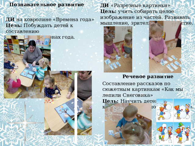 Познавательное развитие ДИ «Разрезные картинки» Цель: учить собирать целое изображение из частей. Развивать мышление, зрительное восприятие. ДИ на ковролине «Времена года» Цель:   Побуждать детей к составлению  рассказа о временах года.  Речевое развитие Составление рассказов по сюжетным картинкам «Как мы лепили Снеговика» Цель: Научить детей составлять короткий рассказ по иллюстрации. 