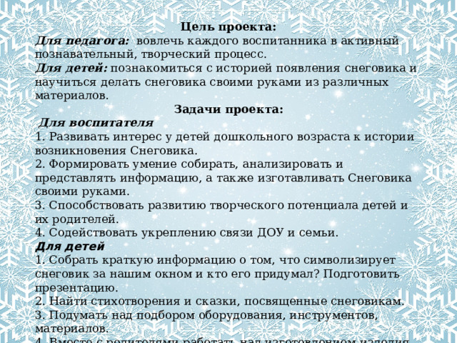 Цель проекта: Для педагога:    вовлечь каждого воспитанника в активный познавательный, творческий процесс. Для детей:  познакомиться с историей появления снеговика и научиться делать снеговика своими руками из различных материалов. Задачи проекта:  Для воспитателя 1. Развивать интерес у детей дошкольного возраста к истории возникновения Снеговика. 2. Формировать умение собирать, анализировать и представлять информацию, а также изготавливать Снеговика своими руками. 3. Способствовать развитию творческого потенциала детей и их родителей. 4. Содействовать укреплению связи ДОУ и семьи. Для детей 1. Собрать краткую информацию о том, что символизирует снеговик за нашим окном и кто его придумал? Подготовить презентацию. 2. Найти стихотворения и сказки, посвященные снеговикам. 3. Подумать над подбором оборудования, инструментов, материалов. 4. Вместе с родителями работать над изготовлением изделия. 5. Участие в выставке снеговиков. Для родителей: 1. Способствовать активному вовлечению родителей в деятельность ДОУ. 