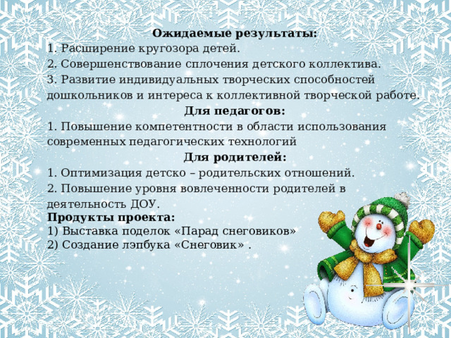 Ожидаемые результаты: 1. Расширение кругозора детей. 2. Совершенствование сплочения детского коллектива. 3. Развитие индивидуальных творческих способностей дошкольников и интереса к коллективной творческой работе. Для педагогов: 1. Повышение компетентности в области использования современных педагогических технологий Для родителей: 1. Оптимизация детско – родительских отношений. 2. Повышение уровня вовлеченности родителей в деятельность ДОУ. Продукты проекта:  1) Выставка поделок «Парад снеговиков» 2) Создание лэпбука «Снеговик» . 