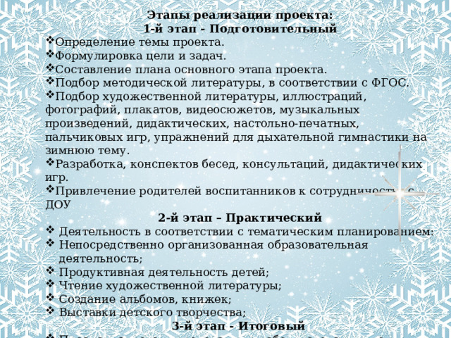 Этапы реализации проекта:  1-й этап - Подготовительный Определение темы проекта. Формулировка цели и задач. Составление плана основного этапа проекта. Подбор методической литературы, в соответствии с ФГОС. Подбор художественной литературы, иллюстраций, фотографий, плакатов, видеосюжетов, музыкальных произведений, дидактических, настольно-печатных, пальчиковых игр, упражнений для дыхательной гимнастики на зимнюю тему. Разработка, конспектов бесед, консультаций, дидактических игр. Привлечение родителей воспитанников к сотрудничеству с ДОУ 2-й этап – Практический Деятельность в соответствии с тематическим планированием: Непосредственно организованная образовательная деятельность; Продуктивная деятельность детей;  Чтение художественной литературы;  Создание альбомов, книжек; Выставки детского творчества; 3-й этап - Итоговый  Проанализировать проделанную работу, сделать выводы Создание лэпбука «Снеговик» Выставка поделок «Парад снеговиков»  - итоговое мероприятие 
