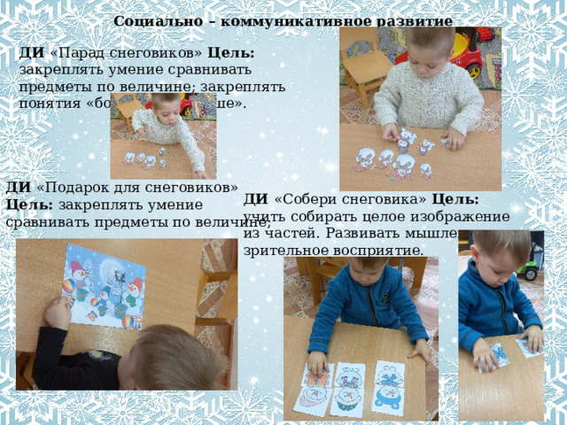 Социально – коммуникативное развитие ДИ «Парад снеговиков» Цель: закреплять умение сравнивать предметы по величине; закреплять понятия «больше», «меньше». ДИ «Подарок для снеговиков» Цель: закреплять умение сравнивать предметы по величине; ДИ «Собери снеговика» Цель: учить собирать целое изображение из частей. Развивать мышление, зрительное восприятие. 