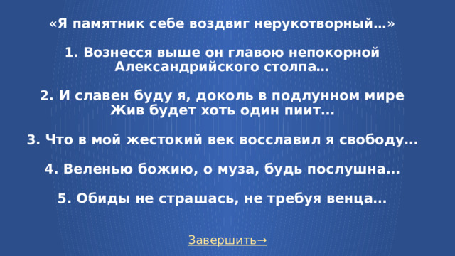 «Я памятник себе воздвиг нерукотворный…»   1. Вознесся выше он главою непокорной  Александрийского столпа…   2. И славен буду я, доколь в подлунном мире  Жив будет хоть один пиит…   3.  Что в мой жестокий век восславил я свободу…   4.  Веленью божию, о муза, будь послушна…   5. Обиды не страшась, не требуя венца…   Завершить→  