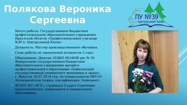 Полякова Вероника Сергеевна Место работы: Государственное бюджетное профессиональное образовательное учреждение Иркутской области «Профессиональное училище №39 п. Центральный Хазан» Должность: Мастер производственного обучения. Стаж работы по занимаемой должности 2 года. Образование: Диплом 103805 0014688 рег.№ 30 Федеральное государственное бюджетное образовательное учреждение высшего профессионального образования «Байкальский государственный университет экономики и права», г. Иркутск 30.07.2014 год, по специальности 080101 Экономическая теория, квалификация: Экономист. ФГБОУ ВО «ИГУ», студентка 5 курса Отделение педагогического, социального и специального образования. 