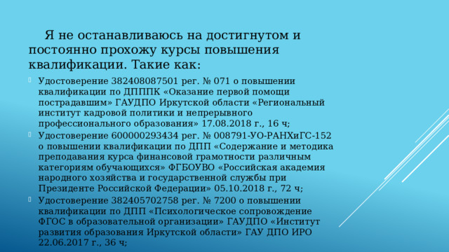  Я не останавливаюсь на достигнутом и постоянно прохожу курсы повышения квалификации. Такие как: Удостоверение 382408087501 рег. № 071 о повышении квалификации по ДПППК «Оказание первой помощи пострадавшим» ГАУДПО Иркутской области «Региональный институт кадровой политики и непрерывного профессионального образования» 17.08.2018 г., 16 ч; Удостоверение 600000293434 рег. № 008791-УО-РАНХиГС-152 о повышении квалификации по ДПП «Содержание и методика преподавания курса финансовой грамотности различным категориям обучающихся» ФГБОУВО «Российская академия народного хозяйства и государственной службы при Президенте Российской Федерации» 05.10.2018 г., 72 ч; Удостоверение 382405702758 рег. № 7200 о повышении квалификации по ДПП «Психологическое сопровождение ФГОС в образовательной организации» ГАУДПО «Институт развития образования Иркутской области» ГАУ ДПО ИРО 22.06.2017 г., 36 ч; 