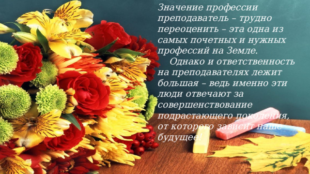 Значение профессии преподаватель – трудно переоценить – эта одна из самых почетных и нужных профессий на Земле.  Однако и ответственность на преподавателях лежит большая – ведь именно эти люди отвечают за совершенствование подрастающего поколения, от которого зависит наше будущее! 