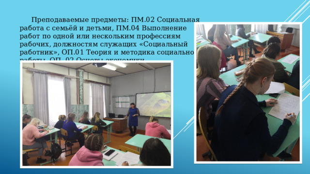  Преподаваемые предметы: ПМ.02 Социальная работа с семьёй и детьми, ПМ.04 Выполнение работ по одной или нескольким профессиям рабочих, должностям служащих «Социальный работник», ОП.01 Теория и методика социальной работы, ОП. 02 Основы экономики. 