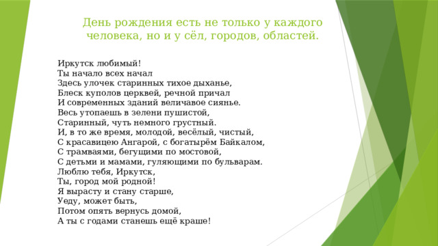 День рождения есть не только у каждого человека, но и у сёл, городов, областей.   Иркутск любимый!  Ты начало всех начал  Здесь улочек старинных тихое дыханье,  Блеск куполов церквей, речной причал  И современных зданий величавое сиянье.  Весь утопаешь в зелени пушистой,  Старинный, чуть немного грустный.  И, в то же время, молодой, весёлый, чистый,  С красавицею Ангарой, с богатырём Байкалом,  С трамваями, бегущими по мостовой,  С детьми и мамами, гуляющими по бульварам.  Люблю тебя, Иркутск,  Ты, город мой родной!  Я вырасту и стану старше,   Уеду, может быть,  Потом опять вернусь домой,  А ты с годами станешь ещё краше! 