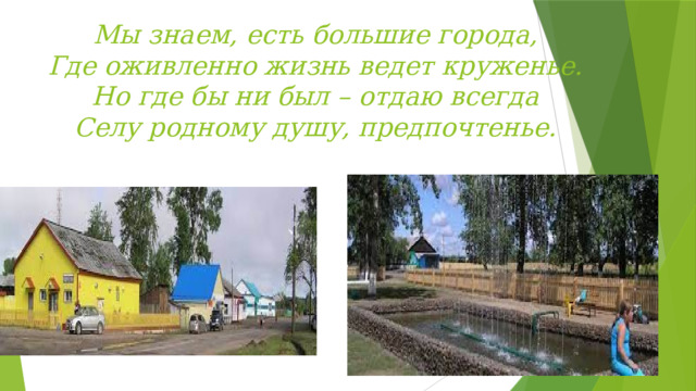 Мы знаем, есть большие города,  Где оживленно жизнь ведет круженье.  Но где бы ни был – отдаю всегда  Селу родному душу, предпочтенье.   