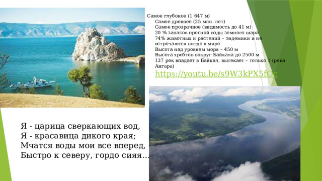 Самое глубокое (1 647 м)  Самое древнее (25 млн. лет)  Самое прозрачное (видимость до 41 м)  20 % запасов пресной воды земного шара  74% животных и растений – эндемики и не встречаются нигде в мире  Высота над уровнем моря – 450 м  Высота хребтов вокруг Байкала до 2500 м  137 рек впадает в Байкал, вытекает – только 1 (река Ангара)  https:// youtu.be/s9W3kPX5fOc  Я - царица сверкающих вод,   Я - красавица дикого края;   Мчатся воды мои все вперед,   Быстро к северу, гордо сияя… 