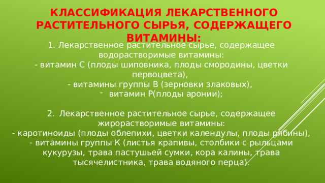 Классификация лекарственного растительного сырья, содержащего витамины: 1. Лекарственное растительное сырье, содержащее водорастворимые витамины: - витамин С (плоды шиповника, плоды смородины, цветки первоцвета), - витамины группы В (зерновки злаковых), витамин Р(плоды аронии); 2.  Лекарственное растительное сырье, содержащее жирорастворимые витамины: - каротиноиды (плоды облепихи, цветки календулы, плоды рябины), - витамины группы К (листья крапивы, столбики с рыльцами кукурузы, трава пастушьей сумки, кора калины, трава тысячелистника, трава водяного перца). 