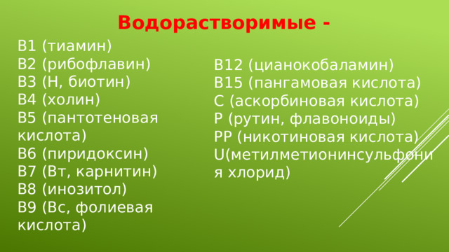 Водорастворимые - В1 (тиамин) В2 (рибофлавин) В3 (Н, биотин) В4 (холин) В5 (пантотеновая кислота) В6 (пиридоксин) В7 (Вт, карнитин) В8 (инозитол) В9 (Вс, фолиевая кислота) В12 (цианокобаламин) В15 (пангамовая кислота) С (аскорбиновая кислота) Р (рутин, флавоноиды) РР (никотиновая кислота) U(метилметионинсульфония хлорид)  