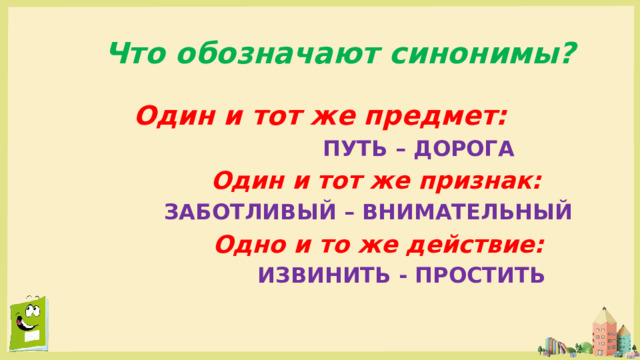 Что обозначают синонимы? Один и тот же предмет:  ПУТЬ – ДОРОГА  Один и тот же признак:  ЗАБОТЛИВЫЙ – ВНИМАТЕЛЬНЫЙ  Одно и то же действие:  ИЗВИНИТЬ - ПРОСТИТЬ 