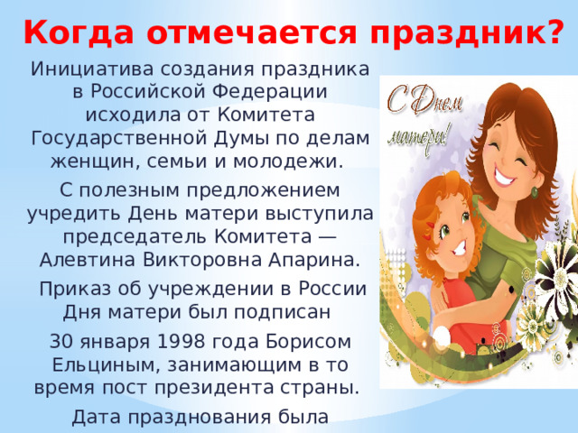 Когда отмечается праздник? Инициатива создания праздника в Российской Федерации исходила от Комитета Государственной Думы по делам женщин, семьи и молодежи. С полезным предложением учредить День матери выступила председатель Комитета — Алевтина Викторовна Апарина.  Приказ об учреждении в России Дня матери был подписан 30 января 1998 года Борисом Ельциным, занимающим в то время пост президента страны. Дата празднования была назначена на последнее воскресенье ноября. 