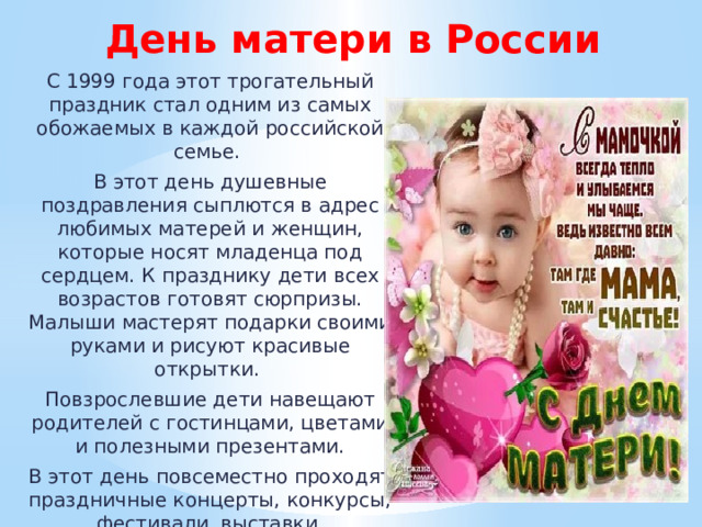 День матери в России С 1999 года этот трогательный праздник стал одним из самых обожаемых в каждой российской семье. В этот день душевные поздравления сыплются в адрес любимых матерей и женщин, которые носят младенца под сердцем. К празднику дети всех возрастов готовят сюрпризы. Малыши мастерят подарки своими руками и рисуют красивые открытки. Повзрослевшие дети навещают родителей с гостинцами, цветами и полезными презентами. В этот день повсеместно проходят праздничные концерты, конкурсы, фестивали, выставки, посвященные матерям. 