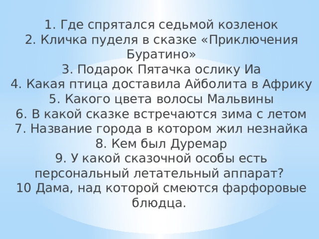 1. Где спрятался седьмой козленок  2. Кличка пуделя в сказке «Приключения Буратино»  3. Подарок Пятачка ослику Иа  4. Какая птица доставила Айболита в Африку  5. Какого цвета волосы Мальвины  6. В какой сказке встречаются зима с летом  7. Название города в котором жил незнайка  8. Кем был Дуремар  9. У какой сказочной особы есть персональный летательный аппарат?  10 Дама, над которой смеются фарфоровые блюдца.    