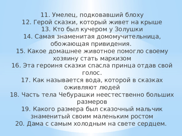11. Умелец, подковавший блоху  12. Герой сказки, который живет на крыше  13. Кто был кучером у Золушки  14. Самая знаменитая домомучительница, обожающая привидения.  15. Какое домашнее животное помогло своему хозяину стать маркизом  16. Эта героиня сказки спасла принца отдав свой голос.  17. Как называется вода, которой в сказках оживляют людей  18. Часть тела Чебурашки неестественно больших размеров  19. Какого размера был сказочный мальчик знаменитый своим маленьким ростом  20. Дама с самым холодным на свете сердцем.     