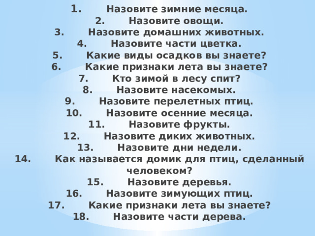 1.        Назовите зимние месяца.  2.       Назовите овощи.  3.       Назовите домашних животных.  4.       Назовите части цветка.  5.       Какие виды осадков вы знаете?  6.       Какие признаки лета вы знаете?  7.       Кто зимой в лесу спит?  8.       Назовите насекомых.  9.       Назовите перелетных птиц.  10.       Назовите осенние месяца.  11.       Назовите фрукты.  12.       Назовите диких животных.  13.       Назовите дни недели.  14.       Как называется домик для птиц, сделанный человеком?  15.       Назовите деревья.  16.       Назовите зимующих птиц.  17.       Какие признаки лета вы знаете?  18.       Назовите части дерева.    