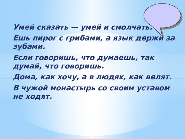 Умей сказать — умей и смолчать. Ешь пирог с грибами, а язык держи за зубами. Если говоришь, что думаешь, так думай, что говоришь. Дома, как хочу, а в людях, как велят. В чужой монастырь со своим уставом не ходят. 