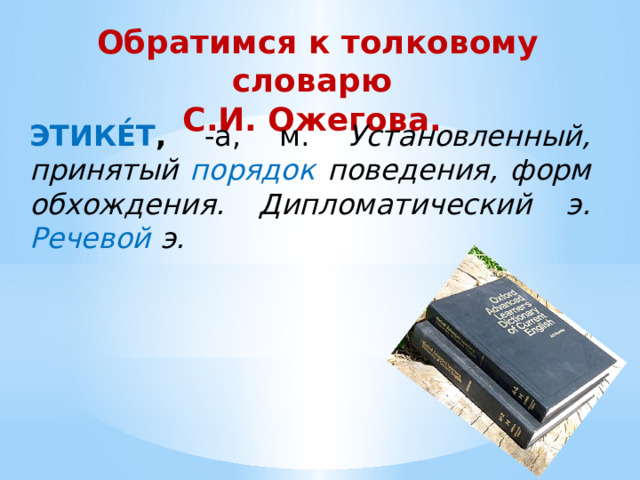 Обратимся к толковому словарю  С.И. Ожегова. ЭТИКЕ́Т , -а, м. Установленный, принятый порядок поведения, форм обхождения. Дипломатический э. Речевой э. 
