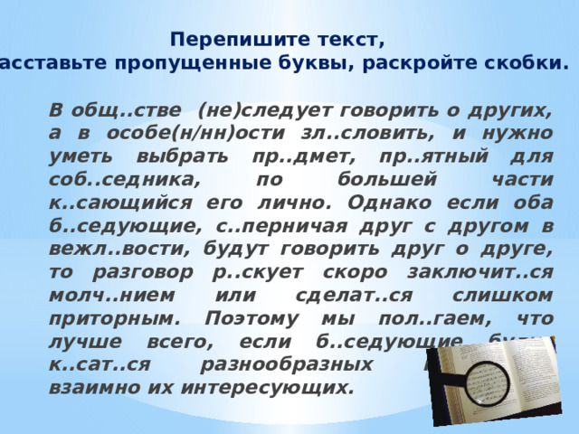 Перепишите текст, расставьте пропущенные буквы, раскройте скобки. В общ..стве (не)следует говорить о других, а в особе(н/нн)ости зл..словить, и нужно уметь выбрать пр..дмет, пр..ятный для соб..седника, по большей части к..сающийся его лично. Однако если оба б..седующие, с..перничая друг с другом в вежл..вости, будут говорить друг о друге, то разговор р..скует скоро заключит..ся молч..нием или сделат..ся слишком приторным. Поэтому мы пол..гаем, что лучше всего, если б..седующие будут к..сат..ся разнообразных пр..дметов, взаимно их интересующих. 