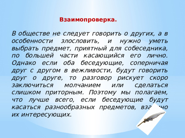 Взаимопроверка.  В обществе не следует говорить о других, а в особенности злословить, и нужно уметь выбрать предмет, приятный для собеседника, по большей части касающийся его лично. Однако если оба беседующие, соперничая друг с другом в вежливости, будут говорить друг о друге, то разговор рискует скоро заключиться молчанием или сделаться слишком приторным. Поэтому мы полагаем, что лучше всего, если беседующие будут касаться разнообразных предметов, взаимно их интересующих. 