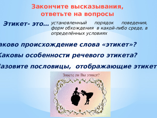 Закончите высказывания, ответьте на вопросы Этикет- это… установленный порядок поведения, форм обхождения в какой-либо среде, в определённых условиях Каково происхождение слова «этикет»? Каковы особенности речевого этикета? Назовите пословицы, отображающие этикет. 
