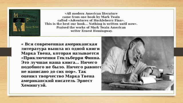   «All modern American literature  came from one book by Mark Twain  called «Adventures of Huckleberry Finn».  This is the best our book… Nothing is written until now».  Praised the works of Mark Twain American  writer Ernest Hemingway.    « Вся современная американская литература вышла из одной книги Марка Твена, которая называется «Приключения Гекльберри Финна. Это лучшая наша книга… Ничего подобного не было. Ничего равного не написано до сих пор». Так оценил творчество Марка Твена американский писатель Эрнест Хемингуэй.   
