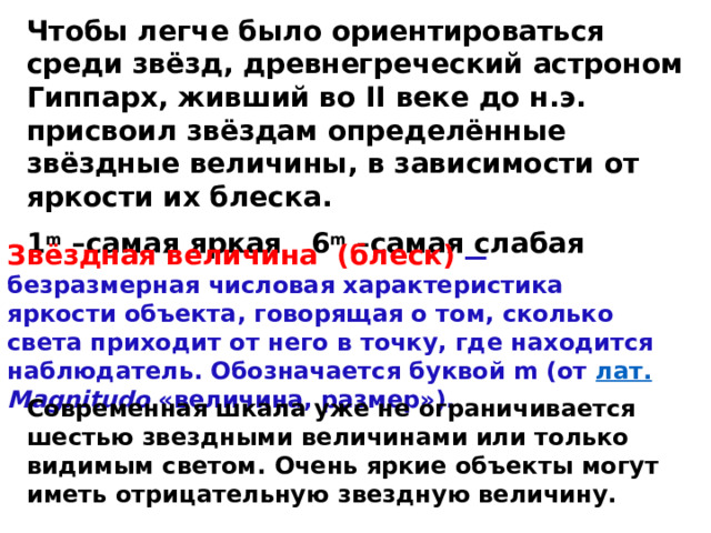 Чтобы легче было ориентироваться среди звёзд, древнегреческий астроном Гиппарх, живший во II веке до н.э. присвоил звёздам определённые звёздные величины, в зависимости от яркости их блеска. 1 m –самая яркая  6 m –самая слабая Звёздная величина  (блеск) — безразмерная числовая характеристика яркости объекта, говорящая о том, сколько света приходит от него в точку, где находится наблюдатель. Обозначается буквой m (от лат.  Magnitudo «величина, размер»). Современная шкала уже не ограничивается шестью звездными величинами или только видимым светом. Очень яркие объекты могут иметь отрицательную звездную величину.  