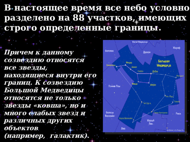 В настоящее время все небо условно разделено на 88 участков, имеющих строго определенные границы. Причем к данному созвездию относятся все звезды, находящиеся внутри его границ. К созвездию Большой Медведицы относятся не только звезды «ковша», но и много слабых звезд и различных других объектов (например,  галактик). 