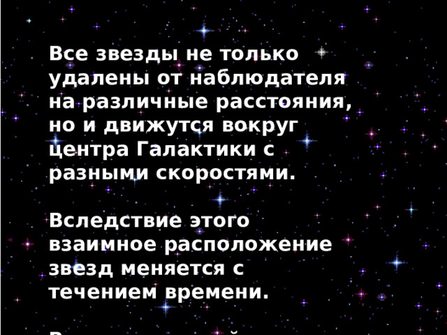 Все звезды не только удалены от наблюдателя на различные расстояния, но и движутся вокруг центра Галактики с разными скоростями.  Вследствие этого взаимное расположение звезд меняется с течением времени.  В течение одной человеческой жизни обнаружить изменения контуров созвездия практически невозможно, но если проследить в течение тысячелетий, то изменение становится вполне заметным. 