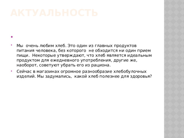 Актуальность      Мы очень любим хлеб. Это один из главных продуктов питания человека, без которого не обходится ни один прием пищи. Некоторые утверждают, что хлеб является идеальным продуктом для ежедневного употребления, другие же, наоборот, советуют убрать его из рациона. Сейчас в магазинах огромное разнообразие хлебобулочных изделий. Мы задумались, какой хлеб полезнее для здоровья? 