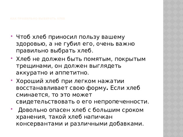    КАК ПРАВИЛЬНО ВЫБИРАТЬ ХЛЕБ      Чтоб хлеб приносил пользу вашему здоровью, а не губил его, очень важно правильно выбрать хлеб. Хлеб не должен быть помятым, покрытым трещинами, он должен выглядеть аккуратно и аппетитно. Хороший хлеб  при легком нажатии восстанавливает свою форму . Если хлеб сминается, то это может свидетельствовать о его непропеченности.  Довольно опасен хлеб с большим сроком хранения, такой хлеб напичкан консервантами и различными добавками. 
