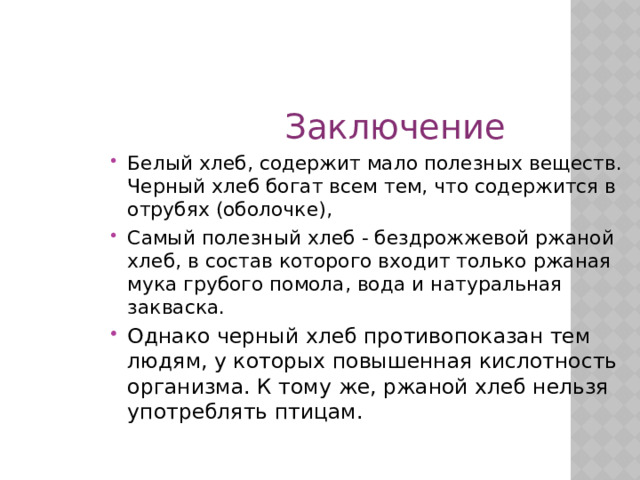  Заключение Белый хлеб, содержит мало полезных веществ. Черный хлеб богат всем тем, что содержится в отрубях (оболочке), Самый полезный хлеб - бездрожжевой ржаной хлеб, в состав которого входит только ржаная мука грубого помола, вода и натуральная закваска. Однако черный хлеб противопоказан тем людям, у которых повышенная кислотность организма. К тому же, ржаной хлеб нельзя употреблять птицам.  