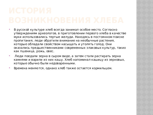 История возникновения хлеба В русской культуре хлеб всегда занимал особое место. Согласно утверждениям археологов, в приготовлении первого хлеба в качестве муки использовались тертые желуди. Находясь в постоянном поиске пропитания, люди обратили внимание на необычные растения, которые обладали свойством насыщать и утолять голод. Они оказались предшественниками современных злаковых культур, таких как пшеница, рожь, овес.  Люди поедали зерна в сыром виде, а затем стали растирать зерна камнями и варили из них кашу. Хлеб напоминал кашицу из зерновых, которые обычно были недоваренными. Времена меняются, однако хлеб также остается кормильцем. 