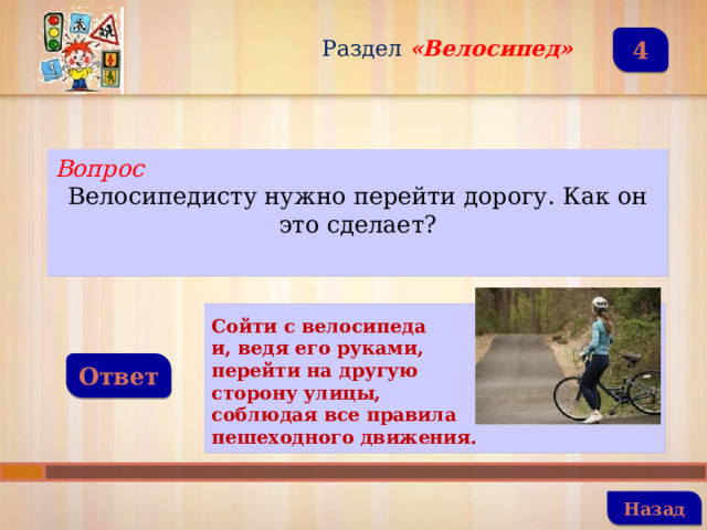Раздел  «Велосипед» 4 Вопрос Велосипедисту нужно перейти дорогу. Как он это сделает?  Сойти с велосипеда и, ведя его руками, перейти на другую сторону улицы, соблюдая все правила пешеходного движения. Ответ   Назад 