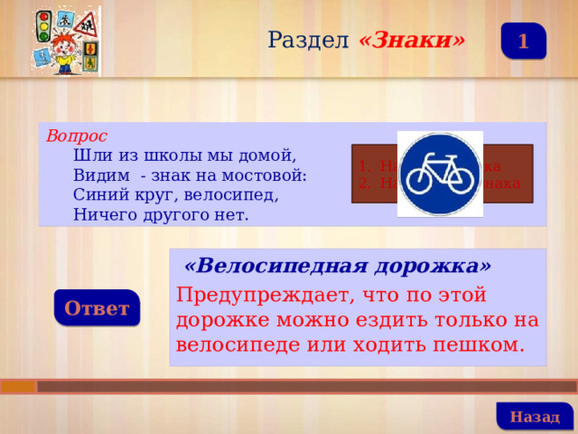 Раздел  «Знаки» 1 Вопрос Шли из школы мы домой, Видим - знак на мостовой: Синий круг, велосипед, Ничего другого нет. Название знака Назначение знака  «Велосипедная дорожка» Предупреждает, что по этой дорожке можно ездить только на велосипеде или ходить пешком. Ответ   Назад 