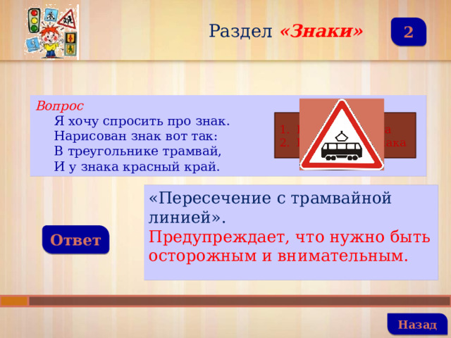 Раздел  «Знаки» 2 Вопрос Я хочу спросить про знак. Нарисован знак вот так: В треугольнике трамвай, И у знака красный край. Название знака Назначение знака «Пересечение с трамвайной линией». Предупреждает, что нужно быть осторожным и внимательным. Ответ   Назад 