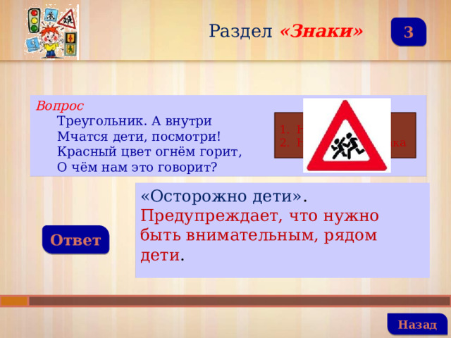 Раздел  «Знаки» 3 Вопрос Треугольник. А внутри Мчатся дети, посмотри! Красный цвет огнём горит, О чём нам это говорит? Название знака Назначение знака «Осторожно дети» . Предупреждает, что нужно быть внимательным, рядом дети . Ответ   Назад 
