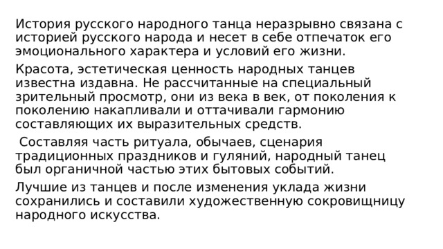 История русского народного танца неразрывно связана с историей русского народа и несет в себе отпечаток его эмоционального характера и условий его жизни. Красота, эстетическая ценность народных танцев известна издавна. Не рассчитанные на специальный зрительный просмотр, они из века в век, от поколения к поколению накапливали и оттачивали гармонию составляющих их выразительных средств.  Составляя часть ритуала, обычаев, сценария традиционных праздников и гуляний, народный танец был органичной частью этих бытовых событий. Лучшие из танцев и после изменения уклада жизни сохранились и составили художественную сокровищницу народного искусства. 
