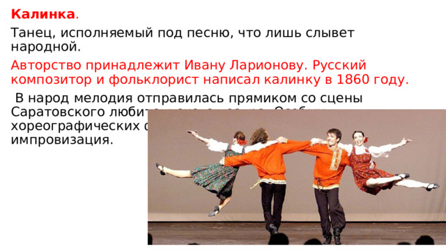 Калинка . Танец, исполняемый под песню, что лишь слывет народной. Авторство принадлежит Ивану Ларионову. Русский композитор и фольклорист написал калинку в 1860 году.  В народ мелодия отправилась прямиком со сцены Саратовского любительского театра. Особых хореографических фигур в калинке нет: это танец-импровизация. 