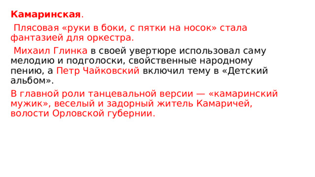 Камаринская .  Плясовая «руки в боки, с пятки на носок» стала фантазией для оркестра.   Михаил Глинка  в своей увертюре использовал саму мелодию и подголоски, свойственные народному пению, а  Петр Чайковский  включил тему в «Детский альбом». В главной роли танцевальной версии — «камаринский мужик», веселый и задорный житель Камаричей, волости Орловской губернии. 