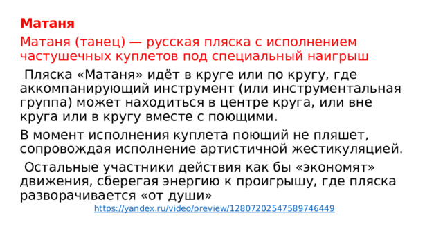 Матаня  Матаня (танец) — русская пляска с исполнением частушечных куплетов под специальный наигрыш  Пляска «Матаня» идёт в круге или по кругу, где аккомпанирующий инструмент (или инструментальная группа) может находиться в центре круга, или вне круга или в кругу вместе с поющими. В момент исполнения куплета поющий не пляшет, сопровождая исполнение артистичной жестикуляцией.  Остальные участники действия как бы «экономят» движения, сберегая энергию к проигрышу, где пляска разворачивается «от души»    https://yandex.ru/video/preview/12807202547589746449 