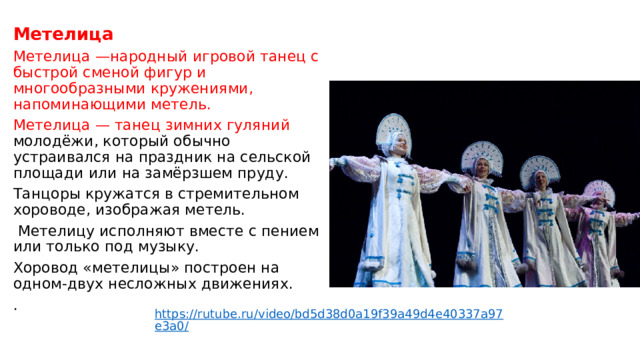 Метелица Метелица —народный игровой танец с быстрой сменой фигур и многообразными кружениями, напоминающими метель. Метелица — танец зимних гуляний молодёжи, который обычно устраивался на праздник на сельской площади или на замёрзшем пруду. Танцоры кружатся в стремительном хороводе, изображая метель.  Метелицу исполняют вместе с пением или только под музыку. Хоровод «метелицы» построен на одном-двух несложных движениях. .    https://rutube.ru/video/bd5d38d0a19f39a49d4e40337a97e3a0/ 