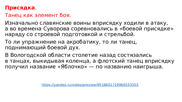 Присядка . Танец как элемент боя. Изначально славянские воины вприсядку ходили в атаку, а во времена Суворова соревновались в «боевой присядке» наряду со строевой подготовкой и стрельбой. То ли упражнение на акробатику, то ли танец, поднимающий боевой дух. В Вологодской области столетие назад состязались в танцах, выкидывая коленца, а флотский танец вприсядку получил название «Яблочко» — по названию наигрыша. https://yandex.ru/video/preview/9518601719966533353 