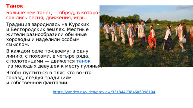 Танок . Больше чем танец — обряд, в котором сошлись песня, движения, игры. Традиция зародилась на Курских и Белгородских землях. Местные жители разнообразили обычные хороводы и наделили особым смыслом. В каждом селе по-своему: в одну линию, с поясами, в четыре ряда, с полотенцами — движется  танок  из молодых девушек к месту гулянья. Чтобы пуститься в пляс кто во что горазд, следуя традициям и собственной фантазии. https://yandex.ru/video/preview/3318447384606098104 