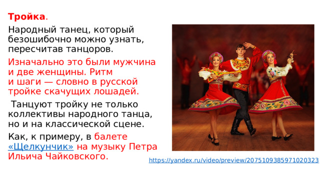Тройка . Народный танец, который безошибочно можно узнать, пересчитав танцоров. Изначально это были мужчина и две женщины. Ритм и шаги — словно в русской тройке скачущих лошадей.  Танцуют тройку не только коллективы народного танца, но и на классической сцене. Как, к примеру, в  балете  «Щелкунчик»  на музыку Петра Ильича Чайковского. https://yandex.ru/video/preview/2075109385971020323 