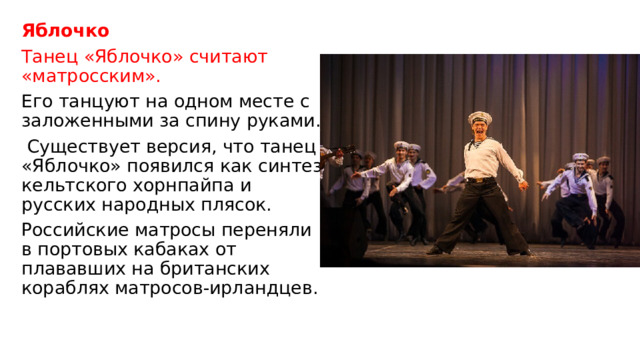 Яблочко Танец «Яблочко» считают «матросским». Его танцуют на одном месте с заложенными за спину руками.  Существует версия, что танец «Яблочко» появился как синтез кельтского хорнпайпа и русских народных плясок. Российские матросы переняли в портовых кабаках от плававших на британских кораблях матросов-ирландцев.    
