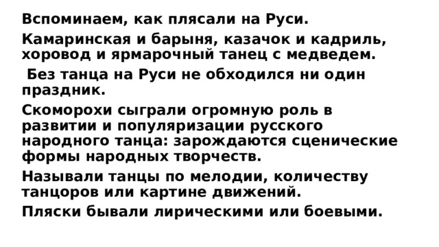 В споминаем, как плясали на Руси. Камаринская и барыня, казачок и кадриль, хоровод и ярмарочный танец с медведем.  Без танца на Руси не обходился ни один праздник. Скоморохи сыграли огромную роль в развитии и популяризации русского народного танца: зарождаются сценические формы народных творчеств. Называли танцы по мелодии, количеству танцоров или картине движений. Пляски бывали лирическими или боевыми.  