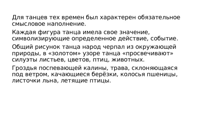 Для танцев тех времен был характерен обязательное смысловое наполнение. Каждая фигура танца имела свое значение, символизирующие определенное действие, событие. Общий рисунок танца народ черпал из окружающей природы, в «золотом» узоре танца «просвечивают» силуэты листьев, цветов, птиц, животных. Гроздья поспевающей калины, трава, склоняющаяся под ветром, качающиеся берёзки, колосья пшеницы, листочки льна, летящие птицы. 